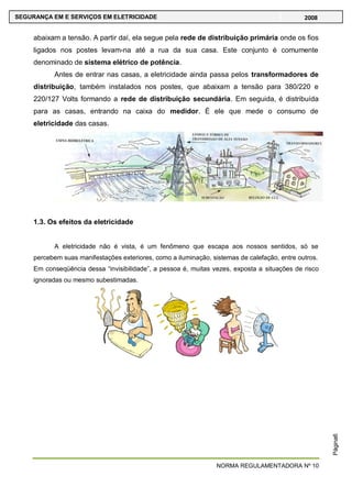NORMA REGULAMENTADORA Nº 10
SEGURANÇA EM E SERVIÇOS EM ELETRICIDADE 2008
Página6
abaixam a tensão. A partir daí, ela segue pela rede de distribuição primária onde os fios
ligados nos postes levam-na até a rua da sua casa. Este conjunto é comumente
denominado de sistema elétrico de potência.
Antes de entrar nas casas, a eletricidade ainda passa pelos transformadores de
distribuição, também instalados nos postes, que abaixam a tensão para 380/220 e
220/127 Volts formando a rede de distribuição secundária. Em seguida, é distribuída
para as casas, entrando na caixa do medidor. É ele que mede o consumo de
eletricidade das casas.
1.3. Os efeitos da eletricidade
A eletricidade não é vista, é um fenômeno que escapa aos nossos sentidos, só se
percebem suas manifestações exteriores, como a iluminação, sistemas de calefação, entre outros.
Em conseqüência dessa ―invisibilidade‖, a pessoa é, muitas vezes, exposta a situações de risco
ignoradas ou mesmo subestimadas.
 
