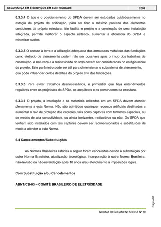 NORMA REGULAMENTADORA Nº 10
SEGURANÇA EM E SERVIÇOS EM ELETRICIDADE 2008
Página60
6.3.3.4 O tipo e o posicionamento do SPDA devem ser estudados cuidadosamente no
estágio de projeto da edificação, para se tirar o máximo proveito dos elementos
condutores da própria estrutura. Isto facilita o projeto e a construção de uma instalação
integrada, permite melhorar o aspecto estético, aumentar a eficiência do SPDA e
minimizar custos.
6.3.3.5 O acesso à terra e a utilização adequada das armaduras metálicas das fundações
como eletrodo de aterramento podem não ser possíveis após o início dos trabalhos de
construção. A natureza e a resistividade do solo devem ser consideradas no estágio inicial
do projeto. Este parâmetro pode ser útil para dimensionar o subsistema de aterramento,
que pode influenciar certos detalhes do projeto civil das fundações.
6.3.3.6 Para evitar trabalhos desnecessários, é primordial que haja entendimentos
regulares entre os projetistas do SPDA, os arquitetos e os construtores da estrutura.
6.3.3.7 O projeto, a instalação e os materiais utilizados em um SPDA devem atender
plenamente a esta Norma. Não são admitidos quaisquer recursos artificiais destinados a
aumentar o raio de proteção dos captores, tais como captores com formatos especiais, ou
de metais de alta condutividade, ou ainda ionizantes, radioativos ou não. Os SPDA que
tenham sido instalados com tais captores devem ser redimensionados e substituídos de
modo a atender a esta Norma.
6.4 Cancelamentos/Substituições
As Normas Brasileiras listadas a seguir foram canceladas devido à substituição por
outra Norma Brasileira, atualização tecnológica, incorporação à outra Norma Brasileira,
não-revisão ou não-revalidação após 10 anos e/ou atendimento a imposições legais.
Com Substituição e/ou Cancelamentos
ABNT/CB-03 – COMITÊ BRASILEIRO DE ELETRICIDADE
 