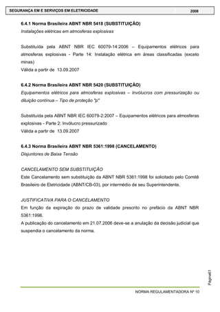 NORMA REGULAMENTADORA Nº 10
SEGURANÇA EM E SERVIÇOS EM ELETRICIDADE 2008
Página61
6.4.1 Norma Brasileira ABNT NBR 5418 (SUBSTITUIÇÃO)
Instalações elétricas em atmosferas explosivas
Substituída pela ABNT NBR IEC 60079-14:2006 – Equipamentos elétricos para
atmosferas explosivas - Parte 14: Instalação elétrica em áreas classificadas (exceto
minas)
Válida a partir de 13.09.2007
6.4.2 Norma Brasileira ABNT NBR 5420 (SUBSTITUIÇÃO)
Equipamentos elétricos para atmosferas explosivas – Invólucros com pressurização ou
diluição contínua – Tipo de proteção "p"
Substituída pela ABNT NBR IEC 60079-2:2007 – Equipamentos elétricos para atmosferas
explosivas - Parte 2: Invólucro pressurizado
Válida a partir de 13.09.2007
6.4.3 Norma Brasileira ABNT NBR 5361:1998 (CANCELAMENTO)
Disjuntores de Baixa Tensão
CANCELAMENTO SEM SUBSTITUIÇÃO
Este Cancelamento sem substituição da ABNT NBR 5361:1998 foi solicitado pelo Comitê
Brasileiro de Eletricidade (ABNT/CB-03), por intermédio de seu Superintendente.
JUSTIFICATIVA PARA O CANCELAMENTO
Em função da expiração do prazo de validade prescrito no prefácio da ABNT NBR
5361:1998.
A publicação do cancelamento em 21.07.2006 deve-se a anulação da decisão judicial que
suspendia o cancelamento da norma.
 