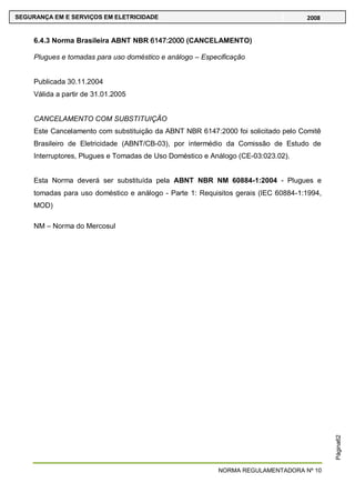 NORMA REGULAMENTADORA Nº 10
SEGURANÇA EM E SERVIÇOS EM ELETRICIDADE 2008
Página62
6.4.3 Norma Brasileira ABNT NBR 6147:2000 (CANCELAMENTO)
Plugues e tomadas para uso doméstico e análogo – Especificação
Publicada 30.11.2004
Válida a partir de 31.01.2005
CANCELAMENTO COM SUBSTITUIÇÃO
Este Cancelamento com substituição da ABNT NBR 6147:2000 foi solicitado pelo Comitê
Brasileiro de Eletricidade (ABNT/CB-03), por intermédio da Comissão de Estudo de
Interruptores, Plugues e Tomadas de Uso Doméstico e Análogo (CE-03:023.02).
Esta Norma deverá ser substituída pela ABNT NBR NM 60884-1:2004 - Plugues e
tomadas para uso doméstico e análogo - Parte 1: Requisitos gerais (IEC 60884-1:1994,
MOD)
NM – Norma do Mercosul
 