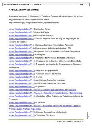 NORMA REGULAMENTADORA Nº 10
SEGURANÇA EM E SERVIÇOS EM ELETRICIDADE 2008
Página63
7. REGULAMENTAÇÕES DO MTE:
Atualmente as normas do Ministério do Trabalho e Emprego são definidas em 33 Normas
Regulamentadoras,todas disponibilizadas no site:
http://www.mte.gov.br/legislacao/normas_regulamentadoras
Norma Regulamentadora Nº 1 Disposições Gerais
Norma Regulamentadora Nº 2 - Inspeção Prévia
Norma Regulamentadora Nº 3 - Embargo ou Interdição
Norma Regulamentadora Nº 4 - Serviços Especializados em Eng. de Segurança e em
Medicina do Trabalho
Norma Regulamentadora Nº 5 - Comissão Interna de Prevenção de Acidentes
Norma Regulamentadora Nº 6 - Equipamentos de Proteção Individual - EPI
Norma Regulamentadora Nº 7 - Programas de Controle Médico de Saúde Ocupacional
Norma Regulamentadora Nº 8 - Edificações
Norma Regulamentadora Nº 9 - Programas de Prevenção de Riscos Ambientais
Norma Regulamentadora Nº 10 - Segurança em Instalações e Serviços em Eletricidade
Norma Regulamentadora Nº 11- Transporte, Movimentação, Armazenagem e Manuseio
de Materiais
Norma Regulamentadora Nº 12 - Máquinas e Equipamentos
Norma Regulamentadora Nº 13 - Caldeiras e Vasos de Pressão
Norma Regulamentadora Nº 14 - Fornos
Norma Regulamentadora Nº 15 - Atividades e Operações Insalubres
Norma Regulamentadora Nº 16 - Atividades e Operações Perigosas
Norma Regulamentadora Nº 17 - Ergonomia
Norma Regulamentadora Nº 17 Anexo I - Trabalho dos Operadores de Checkouts
Norma Regulamentadora Nº 17 Anexo II - Trabalho em Teleatendimento / Telemarketing
Norma Regulamentadora Nº 18 - Condições e Meio Ambiente de Trabalho na Indústria da
Construção
Norma Regulamentadora Nº 19 - Explosivos
Norma Regulamentadora Nº 19 Anexo I - Segurança e Saúde na Indústria de Fogos de
Artifício e outros Artefatos Pirotécnicos
Norma Regulamentadora Nº 20 - Líquidos Combustíveis e Inflamáveis
Norma Regulamentadora Nº 21 - Trabalho a Céu Aberto
 