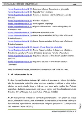 NORMA REGULAMENTADORA Nº 10
SEGURANÇA EM E SERVIÇOS EM ELETRICIDADE 2008
Página64
Norma Regulamentadora Nº 22 - Segurança e Saúde Ocupacional na Mineração
Norma Regulamentadora Nº 23 - Proteção Contra Incêndios
Norma Regulamentadora Nº 24 - Condições Sanitárias e de Conforto nos Locais de
Trabalho
Norma Regulamentadora Nº 25 - Resíduos Industriais
Norma Regulamentadora Nº 26 - Sinalização de Segurança
Norma Regulamentadora Nº 27 - Registro Profissional do Técnico de Segurança do
Trabalho no MTB
Norma Regulamentadora Nº 28 - Fiscalização e Penalidades
Norma Regulamentadora Nº 29 - Norma Regulamentadora de Segurança e Saúde no
Trabalho Portuário
Norma Regulamentadora Nº 30 - Norma Regulamentadora de Segurança e Saúde no
Trabalho Aquaviário
Norma Regulamentadora Nº 30 - Anexo I - Pesca Comercial e Industrial
Norma Regulamentadora Nº 31 - Norma Regulamentadora de Segurança e Saúde no
Trabalho na Agricultura, Pecuária Silvicultura, Exploração Florestal e Aquicultura
Norma Regulamentadora Nº 32 - Segurança e Saúde no Trabalho em Estabelecimentos
de Saúde
Norma Regulamentadora Nº 33 - Segurança e Saúde no Trabalho em Espaços
Confinados
Neste material enfocaremos diretamente aquelas em que a NR 10 faz link direto.
7.1 NR 1 - Disposições Gerais
7.1.1 As Normas Regulamentadoras - NR, relativas à segurança e medicina do trabalho,
são de observância obrigatória pelas empresas privadas e públicas e pelos órgãos
públicos da administração direta e indireta, bem como pelos órgãos dos Poderes
Legislativo e Judiciário, que possuam empregados regidos pela Consolidação das Leis do
Trabalho - CLT. (Alteração dada pela Portaria n.º 06, de 09/03/83)
7.1.1.1 As disposições contidas nas Normas Regulamentadoras – NR aplicam-se, no que
couber, aos trabalhadores avulsos, às entidades ou empresas que lhes tomem o serviço e
aos sindicatos representativos das respectivas categorias profissionais. (Alteração dada
pela Portaria n.º 06, de 09/03/83)
 