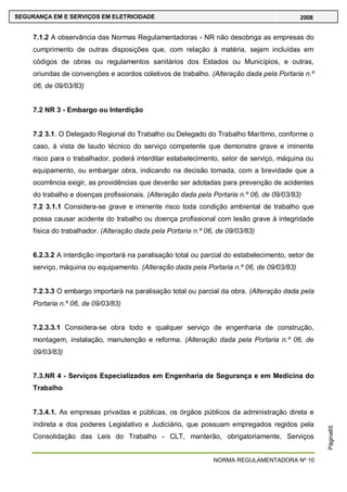 NORMA REGULAMENTADORA Nº 10
SEGURANÇA EM E SERVIÇOS EM ELETRICIDADE 2008
Página65
7.1.2 A observância das Normas Regulamentadoras - NR não desobriga as empresas do
cumprimento de outras disposições que, com relação à matéria, sejam incluídas em
códigos de obras ou regulamentos sanitários dos Estados ou Municípios, e outras,
oriundas de convenções e acordos coletivos de trabalho. (Alteração dada pela Portaria n.º
06, de 09/03/83)
7.2 NR 3 - Embargo ou Interdição
7.2 3.1. O Delegado Regional do Trabalho ou Delegado do Trabalho Marítimo, conforme o
caso, à vista de laudo técnico do serviço competente que demonstre grave e iminente
risco para o trabalhador, poderá interditar estabelecimento, setor de serviço, máquina ou
equipamento, ou embargar obra, indicando na decisão tomada, com a brevidade que a
ocorrência exigir, as providências que deverão ser adotadas para prevenção de acidentes
do trabalho e doenças profissionais. (Alteração dada pela Portaria n.º 06, de 09/03/83)
7.2 3.1.1 Considera-se grave e iminente risco toda condição ambiental de trabalho que
possa causar acidente do trabalho ou doença profissional com lesão grave à integridade
física do trabalhador. (Alteração dada pela Portaria n.º 06, de 09/03/83)
6.2.3.2 A interdição importará na paralisação total ou parcial do estabelecimento, setor de
serviço, máquina ou equipamento. (Alteração dada pela Portaria n.º 06, de 09/03/83)
7.2.3.3 O embargo importará na paralisação total ou parcial da obra. (Alteração dada pela
Portaria n.º 06, de 09/03/83)
7.2.3.3.1 Considera-se obra todo e qualquer serviço de engenharia de construção,
montagem, instalação, manutenção e reforma. (Alteração dada pela Portaria n.º 06, de
09/03/83)
7.3.NR 4 - Serviços Especializados em Engenharia de Segurança e em Medicina do
Trabalho
7.3.4.1. As empresas privadas e públicas, os órgãos públicos da administração direta e
indireta e dos poderes Legislativo e Judiciário, que possuam empregados regidos pela
Consolidação das Leis do Trabalho - CLT, manterão, obrigatoriamente, Serviços
 