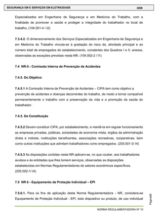 NORMA REGULAMENTADORA Nº 10
SEGURANÇA EM E SERVIÇOS EM ELETRICIDADE 2008
Página66
Especializados em Engenharia de Segurança e em Medicina do Trabalho, com a
finalidade de promover a saúde e proteger a integridade do trabalhador no local de
trabalho. (104.001-4 / I2)
7.3.4.2. O dimensionamento dos Serviços Especializados em Engenharia de Segurança e
em Medicina do Trabalho vincula-se à gradação do risco da, atividade principal e ao
número total de empregados do estabelecimento, constantes dos Quadros I e II, anexos,
observadas as exceções previstas nesta NR. (104.002-2 / I1)
7.4 NR-5 - Comissão Interna de Prevenção de Acidentes
7.4.5. Do Objetivo
7.4.5.1 A Comissão Interna de Prevenção de Acidentes – CIPA tem como objetivo a
prevenção de acidentes e doenças decorrentes do trabalho, de modo a tornar compatível
permanentemente o trabalho com a preservação da vida e a promoção da saúde do
trabalhador.
7.4.5. Da Constituição
7.4.5.2 Devem constituir CIPA, por estabelecimento, e mantê-la em regular funcionamento
as empresas privadas, públicas, sociedades de economia mista, órgãos da administração
direta e indireta, instituições beneficentes, associações recreativas, cooperativas, bem
como outras instituições que admitam trabalhadores como empregados. (205.001-3/ I4)
7.4.5.3 As disposições contidas nesta NR aplicam-se, no que couber, aos trabalhadores
avulsos e às entidades que lhes tomem serviços, observadas as disposições
estabelecidas em Normas Regulamentadoras de setores econômicos específicos.
(205.002-1/ I4)
7.5 NR 6 - Equipamento de Proteção Individual – EPI
7.5.6.1. Para os fins de aplicação desta Norma Regulamentadora - NR, considera-se
Equipamento de Proteção Individual - EPI, todo dispositivo ou produto, de uso individual
 