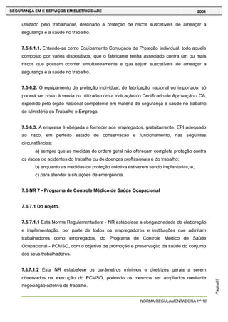 NORMA REGULAMENTADORA Nº 10
SEGURANÇA EM E SERVIÇOS EM ELETRICIDADE 2008
Página67
utilizado pelo trabalhador, destinado à proteção de riscos suscetíveis de ameaçar a
segurança e a saúde no trabalho.
7.5.6.1.1. Entende-se como Equipamento Conjugado de Proteção Individual, todo aquele
composto por vários dispositivos, que o fabricante tenha associado contra um ou mais
riscos que possam ocorrer simultaneamente e que sejam suscetíveis de ameaçar a
segurança e a saúde no trabalho.
7.5.6.2. O equipamento de proteção individual, de fabricação nacional ou importado, só
poderá ser posto à venda ou utilizado com a indicação do Certificado de Aprovação - CA,
expedido pelo órgão nacional competente em matéria de segurança e saúde no trabalho
do Ministério do Trabalho e Emprego.
7.5.6.3. A empresa é obrigada a fornecer aos empregados, gratuitamente, EPI adequado
ao risco, em perfeito estado de conservação e funcionamento, nas seguintes
circunstâncias:
a) sempre que as medidas de ordem geral não ofereçam completa proteção contra
os riscos de acidentes do trabalho ou de doenças profissionais e do trabalho;
b) enquanto as medidas de proteção coletiva estiverem sendo implantadas; e,
c) para atender a situações de emergência.
7.6 NR 7 - Programa de Controle Médico de Saúde Ocupacional
7.6.7.1 Do objeto.
7.6.7.1.1 Esta Norma Regulamentadora - NR estabelece a obrigatoriedade de elaboração
e implementação, por parte de todos os empregadores e instituições que admitam
trabalhadores como empregados, do Programa de Controle Médico de Saúde
Ocupacional - PCMSO, com o objetivo de promoção e preservação da saúde do conjunto
dos seus trabalhadores.
7.6.7.1.2 Esta NR estabelece os parâmetros mínimos e diretrizes gerais a serem
observados na execução do PCMSO, podendo os mesmos ser ampliados mediante
negociação coletiva de trabalho.
 