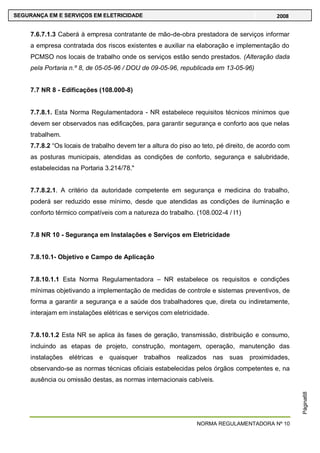NORMA REGULAMENTADORA Nº 10
SEGURANÇA EM E SERVIÇOS EM ELETRICIDADE 2008
Página68
7.6.7.1.3 Caberá à empresa contratante de mão-de-obra prestadora de serviços informar
a empresa contratada dos riscos existentes e auxiliar na elaboração e implementação do
PCMSO nos locais de trabalho onde os serviços estão sendo prestados. (Alteração dada
pela Portaria n.º 8, de 05-05-96 / DOU de 09-05-96, republicada em 13-05-96)
7.7 NR 8 - Edificações (108.000-8)
7.7.8.1. Esta Norma Regulamentadora - NR estabelece requisitos técnicos mínimos que
devem ser observados nas edificações, para garantir segurança e conforto aos que nelas
trabalhem.
7.7.8.2 ―Os locais de trabalho devem ter a altura do piso ao teto, pé direito, de acordo com
as posturas municipais, atendidas as condições de conforto, segurança e salubridade,
estabelecidas na Portaria 3.214/78."
7.7.8.2.1. A critério da autoridade competente em segurança e medicina do trabalho,
poderá ser reduzido esse mínimo, desde que atendidas as condições de iluminação e
conforto térmico compatíveis com a natureza do trabalho. (108.002-4 / I1)
7.8 NR 10 - Segurança em Instalações e Serviços em Eletricidade
7.8.10.1- Objetivo e Campo de Aplicação
7.8.10.1.1 Esta Norma Regulamentadora – NR estabelece os requisitos e condições
mínimas objetivando a implementação de medidas de controle e sistemas preventivos, de
forma a garantir a segurança e a saúde dos trabalhadores que, direta ou indiretamente,
interajam em instalações elétricas e serviços com eletricidade.
7.8.10.1.2 Esta NR se aplica às fases de geração, transmissão, distribuição e consumo,
incluindo as etapas de projeto, construção, montagem, operação, manutenção das
instalações elétricas e quaisquer trabalhos realizados nas suas proximidades,
observando-se as normas técnicas oficiais estabelecidas pelos órgãos competentes e, na
ausência ou omissão destas, as normas internacionais cabíveis.
 