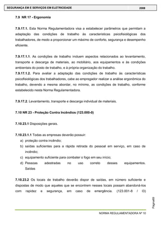 NORMA REGULAMENTADORA Nº 10
SEGURANÇA EM E SERVIÇOS EM ELETRICIDADE 2008
Página69
7.9 NR 17 - Ergonomia
7.9.17.1. Esta Norma Regulamentadora visa a estabelecer parâmetros que permitam a
adaptação das condições de trabalho às características psicofisiológicas dos
trabalhadores, de modo a proporcionar um máximo de conforto, segurança e desempenho
eficiente.
7.9.17.1.1. As condições de trabalho incluem aspectos relacionados ao levantamento,
transporte e descarga de materiais, ao mobiliário, aos equipamentos e às condições
ambientais do posto de trabalho, e à própria organização do trabalho.
7.9.17.1.2. Para avaliar a adaptação das condições de trabalho às características
psicofisiológicas dos trabalhadores, cabe ao empregador realizar a análise ergonômica do
trabalho, devendo a mesma abordar, no mínimo, as condições de trabalho, conforme
estabelecido nesta Norma Regulamentadora.
7.9.17.2. Levantamento, transporte e descarga individual de materiais.
7.10 NR 23 - Proteção Contra Incêndios (123.000-0)
7.10.23.1 Disposições gerais.
7.10.23.1.1 Todas as empresas deverão possuir:
a) proteção contra incêndio;
b) saídas suficientes para a rápida retirada do pessoal em serviço, em caso de
incêndio;
c) equipamento suficiente para combater o fogo em seu início;
d) Pessoas adestradas no uso correto desses equipamentos.
Saídas
7.10.23.2 Os locais de trabalho deverão dispor de saídas, em número suficiente e
dispostas de modo que aqueles que se encontrem nesses locais possam abandoná-los
com rapidez e segurança, em caso de emergência. (123.001-8 / I3)
 
