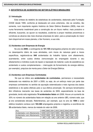 NORMA REGULAMENTADORA Nº 10
SEGURANÇA EM E SERVIÇOS EM ELETRICIDADE 2008
Página7
2. ESTATÍSTICA DE ACIDENTES NO SETOR ELÉTRICO BRASILEIRO
2.1 Introdução
Esta síntese do relatório de estatísticas de acidentados, elaborado pela Fundação
COGE desde 1999, conforme já destacado em anos anteriores, não se constitui, tão
somente, num importante registro histórico do Setor Elétrico Brasileiro (SEB), mas sim
numa ferramenta inestimável para a construção de um futuro melhor, mais produtivo e
eficiente, buscando, ao apurar os resultados, avaliá-los e propor medidas preventivas e
corretivas ao alcance das mais diversas empresas do setor, para a preservação do maior
bem disponível em nosso planeta, o Ser Humano, a sua vida.
2.2 Acidentes com Empresas de Energia
No ano de 2006, o contingente de 101.105 empregados próprios do setor conviveu,
no desempenho diário de suas atividades, com riscos de natureza geral e riscos
específicos, registrando-se 840 acidentados do trabalho típicos com afastamento,
acarretando, entre custos diretos (remuneração do empregado durante o seu
afastamento) e indiretos (custo de reparo e reposição de material, custo de assistência ao
acidentado e custos complementares – interrupção de fornecimento de energia elétrica,
por exemplo), prejuízos de monta para o Setor de Energia Elétrica.
2.3 Acidentes com Empresas Contratadas
No que se refere aos acidentados de contratadas, permanece a necessidade
destacada nos relatórios de 2001 a 2005, ou seja, de um esforço maior por parte das
empresas contratantes no sentido da apuração sistematizada e mais rigorosa dos dados
estatísticos e de ações efetivas para a sua efetiva prevenção. Os serviços terceirizados
têm influência marcante nas taxas de acidentes do SEB, especialmente na taxa de
gravidade, tendo sido registrados 74 acidentados fatais em 2006. Houve um aumento de
30% no número de acidentados fatais em relação ao ano anterior (57), número este, que
já era considerado elevado. Relembramos, por exemplo, que no ano de 1994 o setor
elétrico brasileiro contava com 183.380 empregados próprios e registrou a ocorrência de
35 acidentados fatais, menos da metade do valor de 2006.
 