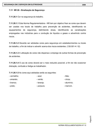 NORMA REGULAMENTADORA Nº 10
SEGURANÇA EM E SERVIÇOS EM ELETRICIDADE 2008
Página70
7.11 NR 26 - Sinalização de Segurança
7.11.26.1 Cor na segurança do trabalho.
7.11.26.1.1 Esta Norma Regulamentadora - NR tem por objetivo fixar as cores que devem
ser usadas nos locais de trabalho para prevenção de acidentes, identificando os
equipamentos de segurança, delimitando áreas, identificando as canalizações
empregadas nas indústrias para a condução de líquidos e gases e advertindo contra
riscos.
7.11.26.1.2 Deverão ser adotadas cores para segurança em estabelecimentos ou locais
de trabalho, a fim de indicar e advertir acerca dos riscos existentes. (126.001-4 / I2)
7.11.26.1.3 A utilização de cores não dispensa o emprego de outras formas de prevenção
de acidentes.
7.11.26.1.4 O uso de cores deverá ser o mais reduzido possível, a fim de não ocasionar
distração, confusão e fadiga ao trabalhador.
7.11.26.1.5 As cores aqui adotadas serão as seguintes:
- vermelho;
- amarelo;
- branco;
- preto;
- azul;
- verde;
- laranja;
- púrpura;
- lilás;
- cinza;
- alumínio;
- marrom.
 