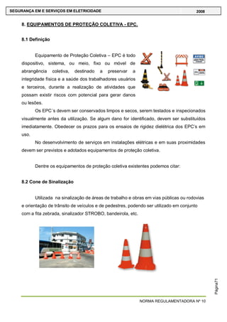 NORMA REGULAMENTADORA Nº 10
SEGURANÇA EM E SERVIÇOS EM ELETRICIDADE 2008
Página71
8. EQUIPAMENTOS DE PROTEÇÃO COLETIVA - EPC.
8.1 Definição
Equipamento de Proteção Coletiva – EPC é todo
dispositivo, sistema, ou meio, fixo ou móvel de
abrangência coletiva, destinado a preservar a
integridade física e a saúde dos trabalhadores usuários
e terceiros, durante a realização de atividades que
possam existir riscos com potencial para gerar danos
ou lesões.
Os EPC´s devem ser conservados limpos e secos, serem testados e inspecionados
visualmente antes da utilização. Se algum dano for identificado, devem ser substituídos
imediatamente. Obedecer os prazos para os ensaios de rigidez dielétrica dos EPC‘s em
uso.
No desenvolvimento de serviços em instalações elétricas e em suas proximidades
devem ser previstos e adotados equipamentos de proteção coletiva.
Dentre os equipamentos de proteção coletiva existentes podemos citar:
8.2 Cone de Sinalização
Utilizada na sinalização de áreas de trabalho e obras em vias públicas ou rodovias
e orientação de trânsito de veículos e de pedestres, podendo ser utilizado em conjunto
com a fita zebrada, sinalizador STROBO, bandeirola, etc.
 