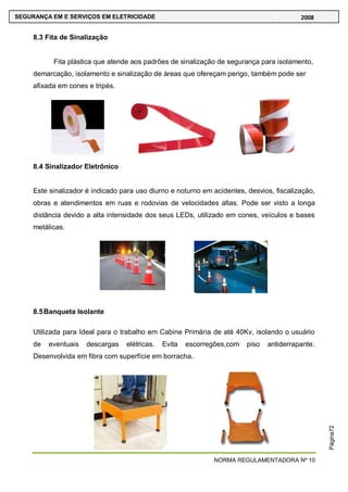NORMA REGULAMENTADORA Nº 10
SEGURANÇA EM E SERVIÇOS EM ELETRICIDADE 2008
Página72
8.3 Fita de Sinalização
Fita plástica que atende aos padrões de sinalização de segurança para isolamento,
demarcação, isolamento e sinalização de áreas que ofereçam perigo, também pode ser
afixada em cones e tripés.
8.4 Sinalizador Eletrônico
Este sinalizador é indicado para uso diurno e noturno em acidentes, desvios, fiscalização,
obras e atendimentos em ruas e rodovias de velocidades altas. Pode ser visto a longa
distância devido a alta intensidade dos seus LEDs, utilizado em cones, veículos e bases
metálicas.
8.5Banqueta Isolante
Utilizada para Ideal para o trabalho em Cabine Primária de até 40Kv, isolando o usuário
de eventuais descargas elétricas. Evita escorregões,com piso antiderrapante.
Desenvolvida em fibra com superfície em borracha.
 