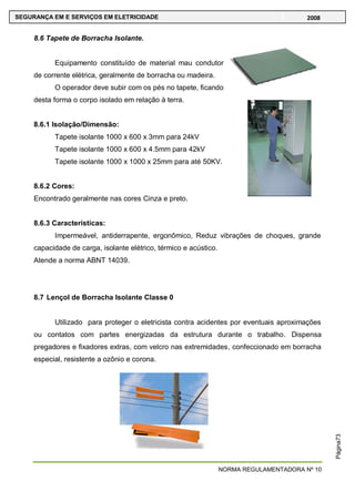 NORMA REGULAMENTADORA Nº 10
SEGURANÇA EM E SERVIÇOS EM ELETRICIDADE 2008
Página73
8.6 Tapete de Borracha Isolante.
Equipamento constituído de material mau condutor
de corrente elétrica, geralmente de borracha ou madeira.
O operador deve subir com os pés no tapete, ficando
desta forma o corpo isolado em relação à terra.
8.6.1 Isolação/Dimensão:
Tapete isolante 1000 x 600 x 3mm para 24kV
Tapete isolante 1000 x 600 x 4.5mm para 42kV
Tapete isolante 1000 x 1000 x 25mm para até 50KV.
8.6.2 Cores:
Encontrado geralmente nas cores Cinza e preto.
8.6.3 Características:
Impermeável, antiderrapente, ergonômico, Reduz vibrações de choques, grande
capacidade de carga, isolante elétrico, térmico e acústico.
Atende a norma ABNT 14039.
8.7 Lençol de Borracha Isolante Classe 0
Utilizado para proteger o eletricista contra acidentes por eventuais aproximações
ou contatos com partes energizadas da estrutura durante o trabalho. Dispensa
pregadores e fixadores extras, com velcro nas extremidades, confeccionado em borracha
especial, resistente a ozônio e corona.
 
