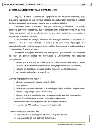 NORMA REGULAMENTADORA Nº 10
SEGURANÇA EM E SERVIÇOS EM ELETRICIDADE 2008
Página74
9. EQUIPAMENTO DE PROTEÇÃO INDIVIDUAL – EPI
Segundo a NR-6, considera-se Equipamento de Proteção Individual, todo
dispositivo ou produto, de uso individual utilizado pelo trabalhador, destinado à proteção
de riscos suscetíveis de ameaçar a segurança e a saúde no trabalho.
Entende-se como Equipamento Conjugado de Proteção Individual, todo aquele
composto por vários dispositivos, que o fabricante tenha associado contra um ou mais
riscos que possam ocorrer simultaneamente e que sejam suscetíveis de ameaçar a
segurança e a saúde no trabalho.
O equipamento de proteção individual, de fabricação nacional ou importado, só
poderá ser posto à venda ou utilizado com a indicação do Certificado de Aprovação - CA,
expedido pelo órgão nacional competente em matéria de segurança e saúde no trabalho
do Ministério do Trabalho e Emprego.
A empresa é obrigada a fornecer aos empregados, gratuitamente, EPI adequado
ao risco, em perfeito estado de conservação e funcionamento, nas seguintes
circunstâncias:
a) sempre que as medidas de ordem geral não ofereçam completa proteção contra
os riscos de acidentes do trabalho ou de doenças profissionais e do trabalho;
b) enquanto as medidas de proteção coletiva estiverem sendo implantadas; e,
c) para atender a situações de emergência.
Cabe ao empregador quanto ao EPI :
a) adquirir o adequado ao risco de cada atividade;
b) exigir seu uso;
c) fornecer ao trabalhador somente o aprovado pelo órgão nacional competente em
matéria de segurança e saúde no trabalho;
d) orientar e treinar o trabalhador sobre o uso adequado, guarda e conservação;
e) substituir imediatamente, quando danificado ou extraviado;
f) responsabilizar-se pela higienização e manutenção periódica; e,
g) comunicar ao MTE qualquer irregularidade observada.
Cabe ao empregado quanto ao EPI:
a) usar, utilizando-o apenas para a finalidade a que se destina;
b) responsabilizar-se pela guarda e conservação;
 