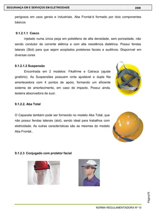 NORMA REGULAMENTADORA Nº 10
SEGURANÇA EM E SERVIÇOS EM ELETRICIDADE 2008
Página76
perigosos em usos gerais e industriais. Aba Frontal é formado por dois componentes
básicos
9.1.2.1.1 Casco
injetado numa única peça em polietileno de alta densidade, sem porosidade, não
sendo condutor de corrente elétrica e com alta resistência dielétrica. Possui fendas
laterais (Slot) para que sejam acoplados protetores faciais e auditivos. Disponível em
diversas cores
9.1.2.1.2 Suspensão
Encontrada em 2 modelos: Fikafirme e Catraca (ajuste
giratório). As Suspensões possuem cinta ajustável e dupla fita
amortecedora com 4 pontos de apoio, formando um eficiente
sistema de amortecimento, em caso de impacto. Possui ainda,
testeira absorvedora de suor.
9.1.2.2. Aba Total
O Capacete também pode ser fornecido no modelo Aba Total, que
não possui fendas laterais (slot), sendo ideal para trabalhos com
eletricidade. As outras características são as mesmas do modelo
Aba Frontal..
9.1.2.3 Conjugado com protetor facial
 