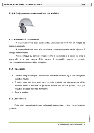 NORMA REGULAMENTADORA Nº 10
SEGURANÇA EM E SERVIÇOS EM ELETRICIDADE 2008
Página77
9.1.2.4 Conjugado com protetor auricular tipo abafador
9.1.3. Como utilizar corretamente:
· A suspensão deverá estar posicionada a uma distância de 40 mm em relação ao
casco do capacete.
· A suspensão deverá estar adequadamente presa ao capacete e estar ajustada à
cabeça do empregado.
· Nunca coloque ou carregue objetos entre a suspensão e o casco ou entre a
suspensão e a sua cabeça. Este espaço é necessário quando o conjunto
casco/suspensão absorve a força do impacto.
9.1.4. Higienização
Limpá-lo mergulhando por 1 minuto num recipiente contendo água com detergente
ou sabão neutro;
O casco deve ser limpo com pano ou outro material que não provoque atrito,
evitando assim a retirada da proteção isolante de silicone (brilho), fator que
prejudica a rigidez dielétrica do mesmo;
Secar a sombra.
9.1.5. Conservação
Evitar atrito nas partes externas, mal acondicionamento e contato com substâncias
químicas.
 