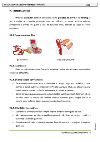NORMA REGULAMENTADORA Nº 10
SEGURANÇA EM E SERVIÇOS EM ELETRICIDADE 2008
Página78
9.2 Protetor Auricular
Protetor auricular, também conhecido como protetor de ouvido ou earplug, é
um aparelho de proteção projetado para ser utilizado no canal auditivo externo,
protegendo o ouvido de quem o usa de barulhos altos, entrada de água ou vento
excessivo.
9.2.1 Tipos Inserção e Plug
Tipo inserção Tipo plug (espuma)
9.2.1.1 Aplicação:
Deve ser utilizado em situações onde o nível de ruído é elevado e em áreas onde o
seu uso é obrigatório.
9.2.1.2 Como utilizar corretamente:
Para a correta utilização, levar a mão sobre a cabeça, segurando a orelha oposta,
abrindo o canal auditivo e introduzir o Protetor Auricular Plug, até atingir o ponto
correto de atenuação, conforme recomendação anexa ao produto.
Como forma de prevenção contra contaminações auditivas(otites), fazer um nó em
um dos lados no cordão do referido protetor auricular, para sempre utilizar o
mesmo lado, evitando assim a contaminação do outro ouvido.
9.2.1.3 Cuidados necessários:
Mantenha o protetor auricular sempre limpo e em boas condições de uso.
Não manusear com as mãos sujas.O equipamento não deve ter contato com álcool
ou outros solventes químicos.
Quando não utilizado, conservar na caixa, livre de contatos com sujeira e produtos
químicos.
 