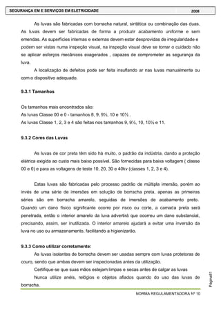 NORMA REGULAMENTADORA Nº 10
SEGURANÇA EM E SERVIÇOS EM ELETRICIDADE 2008
Página81
As luvas são fabricadas com borracha natural, sintética ou combinação das duas.
As luvas devem ser fabricadas de forma a produzir acabamento uniforme e sem
emendas. As superfícies internas e externas devem estar desprovidas de irregularidade e
podem ser vistas numa inspeção visual, na inspeção visual deve se tomar o cuidado não
se aplicar esforços mecânicos exagerados , capazes de comprometer as segurança da
luva.
A localização de defeitos pode ser feita insuflando ar nas luvas manualmente ou
com o dispositivo adequado.
9.3.1 Tamanhos
Os tamanhos mais encontrados são:
As luvas Classe 00 e 0 - tamanhos 8, 9, 9½, 10 e 10½ .
As luvas Classe 1, 2, 3 e 4 são feitas nos tamanhos 9, 9½, 10, 10½ e 11.
9.3.2 Cores das Luvas
As luvas de cor preta têm sido há muito, o padrão da indústria, dando a proteção
elétrica exigida ao custo mais baixo possível. São fornecidas para baixa voltagem ( classe
00 e 0) e para as voltagens de teste 10, 20, 30 e 40kv (classes 1, 2, 3 e 4).
Estas luvas são fabricadas pelo processo padrão de múltipla imersão, porém ao
invés de uma série de imersões em solução de borracha preta, apenas as primeiras
séries são em borracha amarelo, seguidas de imersões de acabamento preto.
Quando um dano físico significante ocorre por risco ou corte, a camada preta será
penetrada, então o interior amarelo da luva advertirá que ocorreu um dano substancial,
precisando, assim, ser inutilizada. O interior amarelo ajudará a evitar uma inversão da
luva no uso ou armazenamento, facilitando a higienizarão.
9.3.3 Como utilizar corretamente:
As luvas isolantes de borracha devem ser usadas sempre com luvas protetoras de
couro, sendo que ambas devem ser inspecionadas antes da utilização.
Certifique-se que suas mãos estejam limpas e secas antes de calçar as luvas
Nunca utilize anéis, relógios e objetos afiados quando do uso das luvas de
borracha.
 