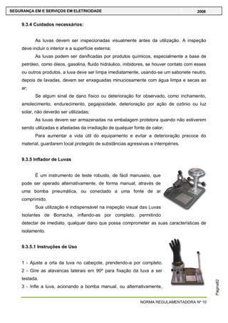 NORMA REGULAMENTADORA Nº 10
SEGURANÇA EM E SERVIÇOS EM ELETRICIDADE 2008
Página82
9.3.4 Cuidados necessários:
As luvas devem ser inspecionadas visualmente antes da utilização. A inspeção
deve incluir o interior e a superfície externa;
As luvas podem ser danificadas por produtos químicos, especialmente a base de
petróleo, como óleos, gasolina, fluido hidráulico, inibidores, se houver contato com esses
ou outros produtos, a luva deve ser limpa imediatamente, usando-se um sabonete neutro,
depois de lavadas, devem ser enxaguadas minuciosamente com água limpa e secas ao
ar;
Se algum sinal de dano físico ou deterioração for observado, como inchamento,
amolecimento, endurecimento, pegajosidade, deterioração por ação de ozônio ou luz
solar, não deverão ser utilizadas;
As luvas devem ser armazenadas na embalagem protetora quando não estiverem
sendo utilizadas e afastadas da irradiação de qualquer fonte de calor;
Para aumentar a vida útil do equipamento e evitar a deterioração precoce do
material, guardarem local protegido de substâncias agressivas e intempéries.
9.3.5 Inflador de Luvas
É um instrumento de teste robusto, de fácil manuseio, que
pode ser operado alternativamente, de forma manual, através de
uma bomba pneumática, ou conectado a uma fonte de ar
comprimido.
Sua utilização é indispensável na inspeção visual das Luvas
Isolantes de Borracha, inflando-as por completo, permitindo
detectar de imediato, qualquer dano que possa comprometer as suas características de
isolamento.
9.3.5.1 Instruções de Uso
1 - Ajuste a orla da luva no cabeçote, prendendo-a por completo.
2 - Gire as alavancas laterais em 90º para fixação da luva a ser
testada.
3 - Infle a luva, acionando a bomba manual, ou alternativamente,
 