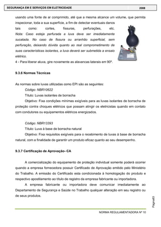 NORMA REGULAMENTADORA Nº 10
SEGURANÇA EM E SERVIÇOS EM ELETRICIDADE 2008
Página83
usando uma fonte de ar comprimido, até que a mesma alcance um volume, que permita
inspecionar, toda a sua superfície, a fim de detectar eventuais danos
tais como: cortes, fissuras, perfurações, etc.
Nota: Caso esteja perfurada a luva deve ser imediatamente
sucatada. No caso de fissura ou arranhão superficial, sem
perfuração, deixando dúvida quanto ao real comprometimento de
suas características isolantes, a luva deverá ser submetida a ensaio
elétrico.
4 - Para liberar aluva, gire novamente as alavancas laterais em 90º.
9.3.6 Normas Técnicas
As normas sobre luvas utilizadas como EPI são as seguintes:
Código: NBR10622
Título: Luvas isolantes de borracha
Objetivo: Fixa condições mínimas exigíveis para as luvas isolantes de borracha de
proteção contra choques elétricos que possam atingir os eletricistas quando em contato
com condutores ou equipamentos elétricos energizados.
Código: NBR13393
Título: Luva à base de borracha natural
Objetivo: Fixa requisitos exigíveis para o recebimento de luvas à base de borracha
natural, com a finalidade de garantir um produto eficaz quanto ao seu desempenho.
9.3.7 Certificação de Aprovação- CA
A comercialização do equipamento de proteção individual somente poderá ocorrer
quando a empresa fornecedora possuir Certificado de Aprovação emitido pelo Ministério
do Trabalho. A emissão do Certificado esta condicionada à homologação do produto e
respectivo apostilamento ao título de registro da empresa fabricante ou importadora.
A empresa fabricante ou importadora deve comunicar imediatamente ao
Departamento de Segurança e Saúde no Trabalho qualquer alteração em seu registro ou
de seus produtos.
 