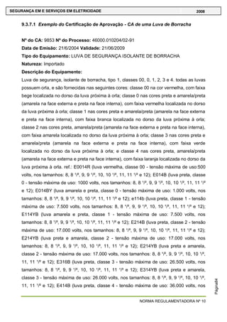 NORMA REGULAMENTADORA Nº 10
SEGURANÇA EM E SERVIÇOS EM ELETRICIDADE 2008
Página84
9.3.7.1 Exemplo do Certificação de Aprovação - CA de uma Luva de Borracha
Nº do CA: 9853 Nº do Processo: 46000.010204/02-91
Data de Emisão: 21/6/2004 Validade: 21/06/2009
Tipo do Equipamento: LUVA DE SEGURANÇA ISOLANTE DE BORRACHA
Natureza: Importado
Descrição do Equipamento:
Luva de segurança, isolante de borracha, tipo 1, classes 00, 0, 1, 2, 3 e 4. todas as luvas
possuem orla, e são fornecidas nas seguintes cores: classe 00 na cor vermelha, com faixa
bege localizada no dorso da luva próxima à orla; classe 0 nas cores preta e amarela/preta
(amarela na face externa e preta na face interna), com faixa vermelha localizada no dorso
da luva próxima à orla; classe 1 nas cores preta e amarela/preta (amarela na face externa
e preta na face interna), com faixa branca localizada no dorso da luva próxima à orla;
classe 2 nas cores preta, amarela/preta (amarela na face externa e preta na face interna),
com faixa amarela localizada no dorso da luva próxima à orla; classe 3 nas cores preta e
amarela/preta (amarela na face externa e preta na face interna), com faixa verde
localizada no dorso da luva próxima à orla; e classe 4 nas cores preta, amarela/preta
(amarela na face externa e preta na face interna), com faixa laranja localizada no dorso da
luva próxima à orla. ref.: E0014R (luva vermelha, classe 00 - tensão máxima de uso:500
volts, nos tamanhos: 8, 8 ¹/², 9, 9 ¹/², 10, 10 ¹/², 11, 11 ¹/² e 12); E014B (luva preta, classe
0 - tensão máxima de uso: 1000 volts, nos tamanhos: 8, 8 ¹/², 9, 9 ¹/², 10, 10 ¹/², 11, 11 ¹/²
e 12); E014BY (luva amarela e preta, classe 0 - tensão máxima de uso: 1.000 volts, nos
tamanhos: 8, 8 ¹/², 9, 9 ¹/², 10, 10 ¹/², 11, 11 ¹/² e 12); e114b (luva preta, classe 1 - tensão
máxima de uso: 7.500 volts, nos tamanhos: 8, 8 ¹/², 9, 9 ¹/², 10, 10 ¹/², 11, 11 ¹/² e 12);
E114YB (luva amarela e preta, classe 1 - tensão máxima de uso: 7.500 volts, nos
tamanhos: 8, 8 ¹/², 9, 9 ¹/², 10, 10 ¹/², 11, 11 ¹/² e 12); E214B (luva preta, classe 2 - tensão
máxima de uso: 17.000 volts, nos tamanhos: 8, 8 ¹/², 9, 9 ¹/², 10, 10 ¹/², 11, 11 ¹/² e 12);
E214YB (luva preta e amarela, classe 2 - tensão máxima de uso: 17.000 volts, nos
tamanhos: 8, 8 ¹/², 9, 9 ¹/², 10, 10 ¹/², 11, 11 ¹/² e 12); E214YB (luva preta e amarela,
classe 2 - tensão máxima de uso: 17.000 volts, nos tamanhos: 8, 8 ¹/², 9, 9 ¹/², 10, 10 ¹/²,
11, 11 ¹/² e 12); E316B (luva preta, classe 3 - tensão máxima de uso: 26.500 volts, nos
tamanhos: 8, 8 ¹/², 9, 9 ¹/², 10, 10 ¹/², 11, 11 ¹/² e 12); E314YB (luva preta e amarela,
classe 3 - tensão máxima de uso: 26.000 volts, nos tamanhos: 8, 8 ¹/², 9, 9 ¹/², 10, 10 ¹/²,
11, 11 ¹/² e 12); E414B (luva preta, classe 4 - tensão máxima de uso: 36.000 volts, nos
 