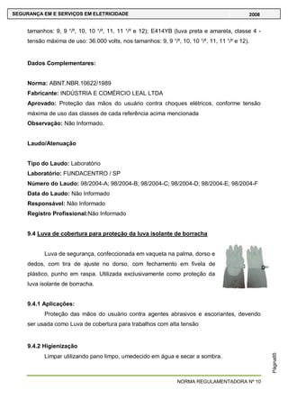 NORMA REGULAMENTADORA Nº 10
SEGURANÇA EM E SERVIÇOS EM ELETRICIDADE 2008
Página85
tamanhos: 9, 9 ¹/², 10, 10 ¹/², 11, 11 ¹/² e 12); E414YB (luva preta e amarela, classe 4 -
tensão máxima de uso: 36.000 volts, nos tamanhos: 9, 9 ¹/², 10, 10 ¹/², 11, 11 ¹/² e 12).
Dados Complementares:
Norma: ABNT.NBR.10622/1989
Fabricante: INDÚSTRIA E COMÉRCIO LEAL LTDA
Aprovado: Proteção das mãos do usuário contra choques elétricos, conforme tensão
máxima de uso das classes de cada referência acima mencionada
Observação: Não Informado.
Laudo/Atenuação
Tipo do Laudo: Laboratório
Laboratório: FUNDACENTRO / SP
Número do Laudo: 98/2004-A; 98/2004-B; 98/2004-C; 98/2004-D; 98/2004-E; 98/2004-F
Data do Laudo: Não Informado
Responsável: Não Informado
Registro Profissional:Não Informado
9.4 Luva de cobertura para proteção da luva isolante de borracha
Luva de segurança, confeccionada em vaqueta na palma, dorso e
dedos, com tira de ajuste no dorso, com fechamento em fivela de
plástico, punho em raspa. Utilizada exclusivamente como proteção da
luva isolante de borracha.
9.4.1 Aplicações:
Proteção das mãos do usuário contra agentes abrasivos e escoriantes, devendo
ser usada como Luva de cobertura para trabalhos com alta tensão
9.4.2 Higienização
Limpar utilizando pano limpo, umedecido em água e secar a sombra.
 