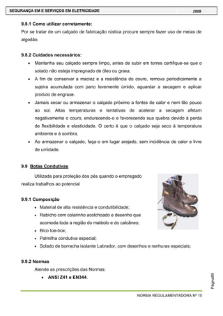 NORMA REGULAMENTADORA Nº 10
SEGURANÇA EM E SERVIÇOS EM ELETRICIDADE 2008
Página89
9.8.1 Como utilizar corretamente:
Por se tratar de um calçado de fabricação rústica procure sempre fazer uso de meias de
algodão.
9.8.2 Cuidados necessários:
Mantenha seu calçado sempre limpo, antes de subir em torres certifique-se que o
solado não esteja impregnado de óleo ou graxa.
A fim de conservar a maciez e a resistência do couro, remova periodicamente a
sujeira acumulada com pano levemente úmido, aguardar a secagem e aplicar
produto de engraxe.
Jamais secar ou armazenar o calçado próximo a fontes de calor e nem tão pouco
ao sol. Altas temperaturas e tentativas de acelerar a secagem afetam
negativamente o couro, endurecendo-o e favorecendo sua quebra devido à perda
de flexibilidade e elasticidade. O certo é que o calçado seja seco à temperatura
ambiente e à sombra.
Ao armazenar o calçado, faça-o em lugar arejado, sem incidência de calor e livre
de umidade.
9.9 Botas Condutivas
Utilizada para proteção dos pés quando o empregado
realiza trabalhos ao potencial
9.9.1 Composição
Material de alta resistência e condutibilidade;
Rabicho com colarinho acolchoado e desenho que
acomoda toda a região do maléolo e do calcâneo;
Bico toe-box;
Palmilha condutiva especial;
Solado de borracha isolante Labrador, com desenhos e ranhuras especiais;
9.9.2 Normas
Atende as prescrições das Normas:
ANSI Z41 e EN344.
 