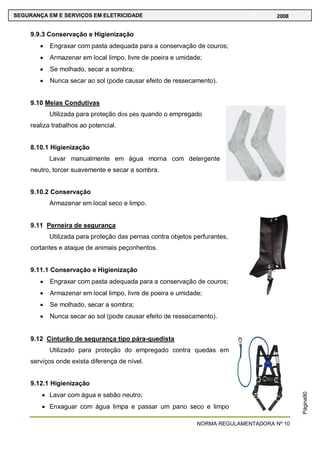 NORMA REGULAMENTADORA Nº 10
SEGURANÇA EM E SERVIÇOS EM ELETRICIDADE 2008
Página90
9.9.3 Conservação e Higienização
Engraxar com pasta adequada para a conservação de couros;
Armazenar em local limpo, livre de poeira e umidade;
Se molhado, secar a sombra;
Nunca secar ao sol (pode causar efeito de ressecamento).
9.10 Meias Condutivas
Utilizada para proteção dos pés quando o empregado
realiza trabalhos ao potencial.
8.10.1 Higienização
Lavar manualmente em água morna com detergente
neutro, torcer suavemente e secar a sombra.
9.10.2 Conservação
Armazenar em local seco e limpo.
9.11 Perneira de segurança
Utilizada para proteção das pernas contra objetos perfurantes,
cortantes e ataque de animais peçonhentos.
9.11.1 Conservação e Higienização
Engraxar com pasta adequada para a conservação de couros;
Armazenar em local limpo, livre de poeira e umidade;
Se molhado, secar a sombra;
Nunca secar ao sol (pode causar efeito de ressecamento).
9.12 Cinturão de segurança tipo pára-quedista
Utilizado para proteção do empregado contra quedas em
serviços onde exista diferença de nível.
9.12.1 Higienização
Lavar com água e sabão neutro;
Enxaguar com água limpa e passar um pano seco e limpo
 