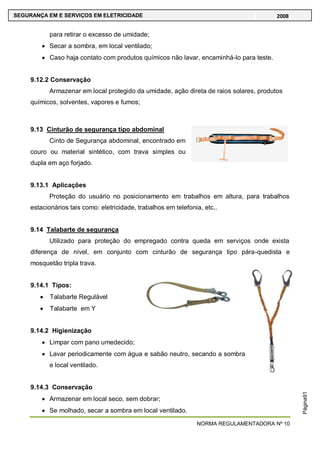 NORMA REGULAMENTADORA Nº 10
SEGURANÇA EM E SERVIÇOS EM ELETRICIDADE 2008
Página91
para retirar o excesso de umidade;
Secar a sombra, em local ventilado;
Caso haja contato com produtos químicos não lavar, encaminhá-lo para teste.
9.12.2 Conservação
Armazenar em local protegido da umidade, ação direta de raios solares, produtos
químicos, solventes, vapores e fumos;
9.13 Cinturão de segurança tipo abdominal
Cinto de Segurança abdominal, encontrado em
couro ou material sintético, com trava simples ou
dupla em aço forjado.
9.13.1 Aplicações
Proteção do usuário no posicionamento em trabalhos em altura, para trabalhos
estacionários tais como: eletricidade, trabalhos em telefonia, etc..
9.14 Talabarte de segurança
Utilizado para proteção do empregado contra queda em serviços onde exista
diferença de nível, em conjunto com cinturão de segurança tipo pára-quedista e
mosquetão tripla trava.
9.14.1 Tipos:
Talabarte Regulável
Talabarte em Y
9.14.2 Higienização
Limpar com pano umedecido;
Lavar periodicamente com água e sabão neutro, secando a sombra
e local ventilado.
9.14.3 Conservação
Armazenar em local seco, sem dobrar;
Se molhado, secar a sombra em local ventilado.
 