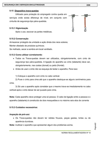 NORMA REGULAMENTADORA Nº 10
SEGURANÇA EM E SERVIÇOS EM ELETRICIDADE 2008
Página92
9.15 Dispositivo trava-quedas
Utilizado para proteção do empregado contra queda em
serviços onde exista diferença de nível, em conjunto com
cinturão de segurança tipo pára-quedista.
9.15.1 Higienização
Após o uso, escovar as partes metálicas.
9.15.2 Conservação
Armazenar protegido da umidade e ação direta dos raios solares;
Manter afastado de produtos químicos;
Se molhado, secar a sombra em local ventilado.
9.15.3 Como utilizar corretamente:
Todos os Trava-quedas devem ser utilizados, obrigatoriamente, com cinto de
segurança tipo pára-quedista. A ligação do aparelho ao cinto (talabarte) deve ser,
obrigatoriamente, nas costas (dorsal) ou peito (frontal).
Antes de usar o cinto não se esqueça de testar o aparelho. Para isso:
1) Coloque o aparelho com cinto no cabo vertical.
2) Puxe o cinto para cima até que o aparelho desloque-se alguns centímetros para
cima.
3) Só use o aparelho após constatar que o mesmo trava-se imediatamente no cabo
vertical após o cinto deixar de ser puxado para cima.
Nota: Cada aparelho deve proteger uma só pessoa. O cabo de ligação entre a pessoa e o
aparelho (talabarte) é constituído de dois mosquetões e no máximo seis elos de corrente
9.15.3 Cuidados necessários:
Inspeção de pré-uso:
Os Trava-quedas não devem ter rebites frouxos, peças gastas, tortas ou de
aparência duvidosa.
Nota: inutilizar o aparelho que apresentar algum dos problemas acima.
 