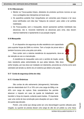 NORMA REGULAMENTADORA Nº 10
SEGURANÇA EM E SERVIÇOS EM ELETRICIDADE 2008
Página93
9.15.3 Manutenção:
Manter os Trava-quedas limpos, afastados de produtos químicos nocivos ao aço
inox e protegidos das intempéries em local seco.
Os aparelhos poderão ficar mergulhados em solventes para limpeza e ter seus
eixos lubrificados com óleo tipo "máquina de costura", para voltar a ter perfeita
mobilidade.
Os Trava-quedas, sem o mosquetão, devem apresentar perfeita mobilidade das
alavancas, isto é, movendo totalmente as alavancas para cima, elas devem
retornar totalmente e rapidamente à sua posição original.
9.16 Mosquetão
É um dispositivo de segurança de alta resistência com capacidade
para suportar forças de 22kN no mínimo. Tem a função de prover elos e
também funciona como uma polia com atrito.
Para contar com a máxima resistência do equipamento, deve-se
dar atenção ao uso e a manutenção.
A resistência do mosquetão varia com o sentido de tração, sendo
mais resistente pelas extremidades do que pelas laterais. Não deve
sofrer torções, por isso deve ser instalado cor-retamente, prevendo-se a forma como será
solicitado sob tensão ou dentro de um sistema que deterá uma queda.
9.17 Corda de segurança (linha de vida)
9.17.1 Cordas Dinâmicas
São cordas de alto estiramento (alongamento), fabricadas
para ter elasticidade de 6 % a 10% com uma carga de 80Kg e de
40% com carga de ruptura. Esta característica lhe permite
absorver o impacto em caso de queda do trabalhador sem
transferir a força do impacto, evitando assim lesões. É importante
usar uma corda de boa construção para situações em que o fator
de queda seja elevado.
Porém, uma corda que alonga pode ser uma desvantagem quando utilizada para
resgate, ou quando se precisa descer uma carga do alto de um prédio ou uma maca
 