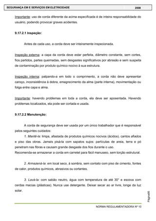 NORMA REGULAMENTADORA Nº 10
SEGURANÇA EM E SERVIÇOS EM ELETRICIDADE 2008
Página95
Importante: uso de corda diferente da acima especificada é de inteira responsabilidade do
usuário, podendo provocar graves acidentes.
9.17.2.1 Inspeção:
Antes de cada uso, a corda deve ser inteiramente inspecionada.
Inspeção externa: a capa da corda deve estar perfeita, diâmetro constante, sem cortes,
fios partidos, partes queimadas, sem desgastes significativos por abrasão e sem suspeita
de contaminação por produto químico nocivo à sua estrutura.
Inspeção interna: palpando-a em todo o comprimento, a corda não deve apresentar
caroço, inconsistência à dobra, emagrecimento da alma (parte interna), movimentação ou
folga entre capa e alma.
Importante: havendo problemas em toda a corda, ela deve ser aposentada. Havendo
problemas localizados, ela pode ser cortada e usada.
9.17.2.2 Manutenção:
A corda de segurança deve ser usada por um único trabalhador que é responsável
pelos seguintes cuidados:
1. Mantê-la: limpa, afastada de produtos químicos nocivos (ácidos), cantos afiados
e piso das obras. Jamais pisá-la com sapatos sujos: partículas de areia, terra e pó
penetram nas fibras e causam grande desgaste dos fios durante o uso.
Recomenda-se armazenar a corda em carretel para fácil manuseio, sem torção estrutural.
2. Armazená-la: em local seco, à sombra, sem contato com piso de cimento, fontes
de calor, produtos químicos, abrasivos ou cortantes.
3. Lavá-la: com sabão neutro, água com temperatura de até 30° e escova com
cerdas macias (plásticas). Nunca use detergente. Deixar secar ao ar livre, longe da luz
solar.
 