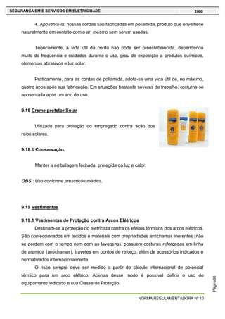 NORMA REGULAMENTADORA Nº 10
SEGURANÇA EM E SERVIÇOS EM ELETRICIDADE 2008
Página96
4. Aposentá-la: nossas cordas são fabricadas em poliamida, produto que envelhece
naturalmente em contato com o ar, mesmo sem serem usadas.
Teoricamente, a vida útil da corda não pode ser preestabelecida, dependendo
muito da freqüência e cuidados durante o uso, grau de exposição a produtos químicos,
elementos abrasivos e luz solar.
Praticamente, para as cordas de poliamida, adota-se uma vida útil de, no máximo,
quatro anos após sua fabricação. Em situações bastante severas de trabalho, costuma-se
aposentá-la após um ano de uso.
9.18 Creme protetor Solar
Utilizado para proteção do empregado contra ação dos
raios solares.
9.18.1 Conservação
Manter a embalagem fechada, protegida da luz e calor.
OBS.: Uso conforme prescrição médica.
9.19 Vestimentas
9.19.1 Vestimentas de Proteção contra Arcos Elétricos
Destinam-se à proteção do eletricista contra os efeitos térmicos dos arcos elétricos.
São confeccionados em tecidos e materiais com propriedades antichamas inerentes (não
se perdem com o tempo nem com as lavagens), possuem costuras reforçadas em linha
de aramida (antichamas), travetes em pontos de reforço, além de acessórios indicados e
normatizados internacionalmente.
O risco sempre deve ser medido a partir do cálculo internacional de potencial
térmico para um arco elétrico. Apenas desse modo é possível definir o uso do
equipamento indicado e sua Classe de Proteção.
 