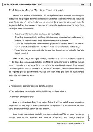 NORMA REGULAMENTADORA Nº 10
SEGURANÇA EM E SERVIÇOS EM ELETRICIDADE 2008
Página97
9.19.2 Estimando a Energia "Calor do arco" num curto circuito.
O calor liberado num curto circuito com arco pode ser determinado e estimado para
cada ponto de operação de um sistema elétrico utilizando-se as ferramentas de cálculo de
engenharia, seja de forma tradicional ou através de programas computacionais. Os
seguintes dados e informações podem ser normalmente obtidos no setor de engenharia
de projeto ou de manutenção:
Diagrama unifilar completo e atualizado da instalação;
Correntes de curto-circuito simétrico trifásico sólido disponível em cada ponto do
sistema (ou do equipamento) que se pretende estimar a energia;
Curvas de coordenação e seletividade de proteção do sistema elétrico. Os mesmo
devem estar atualizados com o ajuste dos relés reais existente na instalação, e
Tempo total de abertura e extinção do arco dos dispositivos de proteção (fusíveis,
disjuntores etc.)
O NFPA 70E- {4}, já na edição de 1995, reconheceu e publicou uma formula técnica
(1) de Ralph Lee, publicada pelo IEEE, em 1982 {3} para determinar a distância mínima
entre o operador e o ponto de falha que poderia ser considerado seguro. Esta formula
considera que na distância calculada, o calor do arco atinge o valor limiar de queimadura
do segundo grau da pele humana. Ou seja, um valor limite que acima do qual provoca
queimadura de segundo grau.
Onde:
D = distância do operador ao ponto da falha, ou arco;
MVA= potência de curto circuito sólido simétrico no ponto da falha, e
t = tempo de extinção do arco.
Após a publicação do Ralph Lee, muitos ferimentos foram evitados posicionando-se
as pessoas na área segura, porém continuava o risco para os que necessitavam trabalhar
perto dos equipamentos, dentro da área de risco.
Após testes e pesquisas, estabeleceram-se os algoritmos (3) e (4), para cálculos de
energia radiante nas situações que mais se aproximava das configurações de
 