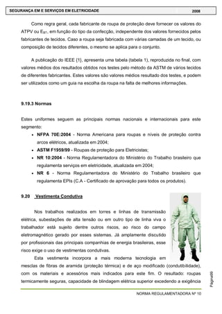 NORMA REGULAMENTADORA Nº 10
SEGURANÇA EM E SERVIÇOS EM ELETRICIDADE 2008
Página99
Como regra geral, cada fabricante de roupa de proteção deve fornecer os valores do
ATPV ou EBT, em função do tipo da confecção, independente dos valores fornecidos pelos
fabricantes de tecidos. Caso a roupa seja fabricada com várias camadas de um tecido, ou
composição de tecidos diferentes, o mesmo se aplica para o conjunto.
A publicação do IEEE {1}, apresenta uma tabela (tabela 1), reproduzida no final, com
valores médios dos resultados obtidos nos testes pelo método da ASTM de vários tecidos
de diferentes fabricantes. Estes valores são valores médios resultado dos testes, e podem
ser utilizados como um guia na escolha da roupa na falta de melhores informações.
9.19.3 Normas
Estes uniformes seguem as principais normas nacionais e internacionais para este
segmento:
NFPA 70E:2004 - Norma Americana para roupas e níveis de proteção contra
arcos elétricos, atualizada em 2004;
ASTM F1959/99 - Roupas de proteção para Eletricistas;
NR 10:2004 - Norma Regulamentadora do Ministério do Trabalho brasileiro que
regulamenta serviços em eletricidade, atualizada em 2004;
NR 6 - Norma Regulamentadora do Ministério do Trabalho brasileiro que
regulamenta EPIs (C.A - Certificado de aprovação para todos os produtos).
9.20 Vestimenta Condutiva
Nos trabalhos realizados em torres e linhas de transmissão
elétrica, subestações de alta tensão ou em outro tipo de linha viva o
trabalhador está sujeito dentre outros riscos, ao risco do campo
eletromagnético gerado por esses sistemas. Já amplamente discutido
por profissionais das principais companhias de energia brasileiras, esse
risco exige o uso de vestimentas condutivas.
Esta vestimenta incorpora a mais moderna tecnologia em
mesclas de fibras de aramida (proteção térmica) e de aço modificado (condutibilidade),
com os materiais e acessórios mais indicados para este fim. O resultado: roupas
termicamente seguras, capacidade de blindagem elétrica superior excedendo a exigência
 
