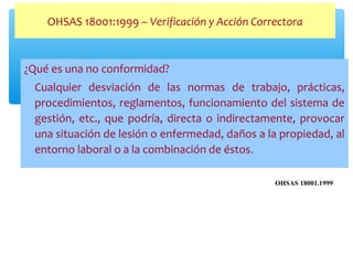¿Qué es una no conformidad?
Cualquier desviación de las normas de trabajo, prácticas,
procedimientos, reglamentos, funcionamiento del sistema de
gestión, etc., que podría, directa o indirectamente, provocar
una situación de lesión o enfermedad, daños a la propiedad, al
entorno laboral o a la combinación de éstos.
OHSAS 18001:1999 – Verificación y Acción Correctora
OHSAS 18001.1999
 