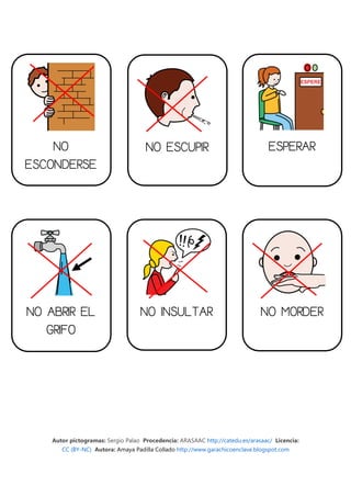 NO                               NO ESCUPIR                                  ESPERAR
ESCONDERSE




NO ABRIR EL                        NO INSULTAR                                NO MORDER
   GRIFO




    Autor pictogramas: Sergio Palao Procedencia: ARASAAC http://catedu.es/arasaac/ Licencia:
       CC (BY-NC) Autora: Amaya Padilla Collado http://www.garachicoenclave.blogspot.com
 