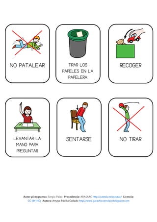 NO PATALEAR                           TIRAR LOS                                  RECOGER
                                   PAPELES EN LA
                                      PAPELERA




 LEVANTAR LA                          SENTARSE                                   NO TIRAR
  MANO PARA
  PREGUNTAR




    Autor pictogramas: Sergio Palao Procedencia: ARASAAC http://catedu.es/arasaac/ Licencia:
       CC (BY-NC) Autora: Amaya Padilla Collado http://www.garachicoenclave.blogspot.com
 