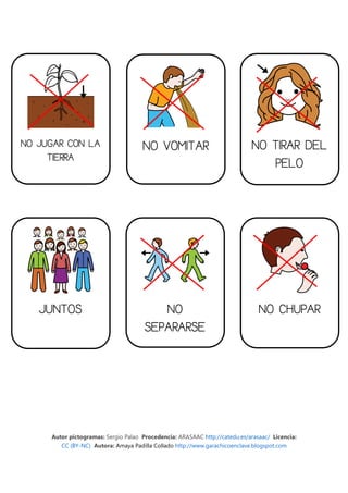 NO JUGAR CON LA                      NO VOMITAR                              NO TIRAR DEL
     TIERRA
                                                                                PELO




   JUNTOS                                NO                                    NO CHUPAR
                                      SEPARARSE




     Autor pictogramas: Sergio Palao Procedencia: ARASAAC http://catedu.es/arasaac/ Licencia:
        CC (BY-NC) Autora: Amaya Padilla Collado http://www.garachicoenclave.blogspot.com
 