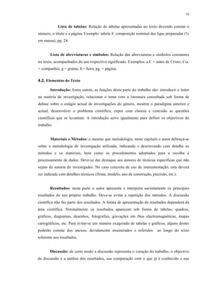 10
Lista de tabelas: Relação de tabelas apresentadas no texto devendo constar o
número, o título e a página. Exemplo: tabela 4: composição nominal das ligas preparadas (%
em massa), pg. 24.
Lista de abreviaturas e símbolos: Relação das abreviaturas e símbolos constantes
no texto, acompanhados do seu respectivo significado. Exemplos: a.C = antes de Cristo; Cia.
= companhia; g = grama; h = hora, pg. = página.
4.2. Elementos do Texto
Introdução: Entre outras, as funções desta parte do trabalho são: introduzir o leitor
na matéria de investigação, relacionar o tema com a literatura consultada sob forma de
debate sobre o estágio actual de investigações do género, mostrar o paradigma anterior e
actual, desenvolver o problema científico, expor com clareza e concisão as questões
científicas que se levantam. A introdução serve igualmente para definir os objectivos do
trabalho.
Materiais e Métodos: o mesmo que metodologia; neste capítulo o autor debruça-se
sobre a metodologia de investigação utilizada, indicando e descrevendo com detalhe os
métodos e os materiais, bem como os procedimentos adoptados para a recolha e
processamento de dados. Deve-se dar destaque aos autores de técnicas específicas que não
sejam de autoria do investigador. No caso concreto de uso de instrumentação, esta deverá
ser indicada com detalhes técnicos (firma, modelo, ano de construção, precisão, etc.).
Resultados: nesta parte o autor apresenta e interpreta sucintamente os principais
resultados do seu próprio trabalho. Deve-se evitar a repetição dos métodos. A discussão
científica não faz parte dos resultados. A forma de apresentação de resultados dependerá da
área científica. Normalmente os resultados aparecem sob forma de tabelas, quadros,
gráficos, diagramas, desenhos, fotografias, gravações em fitas electromagnéticas, mapas
cartográficos, etc. Para evitar-se um número exagerado de tabelas e gráficos, alguns destes
poderão constar dos anexos, devidamente enumerados e referidos ao longo do texto
referente aos resultados.
Discussão: de certo modo a discussão representa o coração do trabalho; o objectivo
da discussão é a análise dos resultados, sua comparação com o que já é conhecido e sua
 
