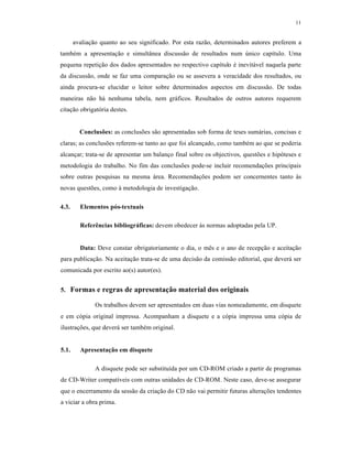 11
avaliação quanto ao seu significado. Por esta razão, determinados autores preferem a
também a apresentação e simultânea discussão de resultados num único capítulo. Uma
pequena repetição dos dados apresentados no respectivo capítulo é inevitável naquela parte
da discussão, onde se faz uma comparação ou se assevera a veracidade dos resultados, ou
ainda procura-se elucidar o leitor sobre determinados aspectos em discussão. De todas
maneiras não há nenhuma tabela, nem gráficos. Resultados de outros autores requerem
citação obrigatória destes.
Conclusões: as conclusões são apresentadas sob forma de teses sumárias, concisas e
claras; as conclusões referem-se tanto ao que foi alcançado, como também ao que se poderia
alcançar; trata-se de apresentar um balanço final sobre os objectivos, questões e hipóteses e
metodologia do trabalho. No fim das conclusões pode-se incluir recomendações principais
sobre outras pesquisas na mesma área. Recomendações podem ser concernentes tanto às
novas questões, como à metodologia de investigação.
4.3. Elementos pós-textuais
Referências bibliográficas: devem obedecer às normas adoptadas pela UP.
Data: Deve constar obrigatoriamente o dia, o mês e o ano de recepção e aceitação
para publicação. Na aceitação trata-se de uma decisão da comissão editorial, que deverá ser
comunicada por escrito ao(s) autor(es).
5. Formas e regras de apresentação material dos originais
Os trabalhos devem ser apresentados em duas vias nomeadamente, em disquete
e em cópia original impressa. Acompanham a disquete e a cópia impressa uma cópia de
ilustrações, que deverá ser também original.
5.1. Apresentação em disquete
A disquete pode ser substituída por um CD-ROM criado a partir de programas
de CD-Writer compatíveis com outras unidades de CD-ROM. Neste caso, deve-se assegurar
que o encerramento da sessão da criação do CD não vai permitir futuras alterações tendentes
a viciar a obra prima.
 