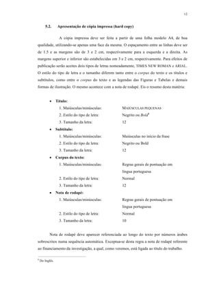 12
5.2. Apresentação de cópia impressa (hard copy)
A cópia impressa deve ser feita a partir de uma folha modelo A4, de boa
qualidade, utilizando-se apenas uma face da mesma. O espaçamento entre as linhas deve ser
de 1.5 e as margens são de 3 e 2 cm, respectivamente para a esquerda e a direita. As
margens superior e inferior são estabelecidas em 3 e 2 cm, respectivamente. Para efeitos de
publicação serão aceites dois tipos de letras nomeadamente, TIMES NEW ROMAN e ARIAL.
O estilo do tipo de letra e o tamanho diferem tanto entre o corpus do texto e os títulos e
subtítulos, como entre o corpus do texto e as legendas das Figuras e Tabelas e demais
formas de ilustração. O mesmo acontece com a nota de rodapé. Eis o resumo desta matéria:
 Título:
1. Maiúsculas/minúsculas: MAIÚSCULAS PEQUENAS
2. Estilo do tipo de letra: Negrito ou Bold6
3. Tamanho da letra: 12
 Subtítulo:
1. Maiúsculas/minúsculas: Maiúsculas no início da frase
2. Estilo do tipo de letra: Negrito ou Bold
3. Tamanho da letra: 12
 Corpus do texto:
1. Maiúsculas/minúsculas: Regras gerais de pontuação em
língua portuguesa
2. Estilo do tipo de letra: Normal
3. Tamanho da letra: 12
 Nota de rodapé:
1. Maiúsculas/minúsculas: Regras gerais de pontuação em
língua portuguesa
2. Estilo do tipo de letra: Normal
3. Tamanho da letra: 10
Nota de rodapé deve aparecer referenciada ao longo do texto por números árabes
sobrescritos numa sequência automática. Exceptua-se desta regra a nota de rodapé referente
ao financiamento da investigação, a qual, como veremos, está ligada ao título do trabalho.
6
Do Inglês.
 