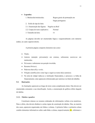 13
 Legendas:
1. Maiúsculas/minúsculas: Regras gerais de pontuação em
língua portuguesa
2. Estilo do tipo de letra:
2.1. Enumeração das figuras: Negrito ou Bold
2.2. Corpus do texto explicativo: Normal
3. Tamanho da letra: 11
As páginas deverão ser enumeradas lógica e sequencialmente com números
árabes, no canto superior direito.
A primeira página comporta elementos tais como:
 Título;
 Autores (atenção: pré-nome(s) em extenso, sobrenome escreve-se em
maiúsculas;
 Pré-nome e sobrenome em posição invertida;
 Resumo/Abstract;
 Palavras-chave/Key words;
 Filiação científica deve estar logo a seguir ao nome do(s) autor(es);
 Na nota de rodapé indica-se a instituição financiadora, o processo e a linha de
financiamento; estes aparecem referenciados por asterisco no título do trabalho.
5.3. Ilustrações
As ilustrações aparecem ao longo do texto como complemento deste. Elas devem ser
enumeradas consoante a sua classificação. Assim, a enumeração de gráficos difere daquela
de tabelas.
5.3.1. Tabelas e quadros
Constituem sínteses ou resumos ordenados de informações verbais e/ou numéricas.
Para o efeito, elas devem obedecer a certas regras de construção de tabelas. Elas, na maioria
dos casos, aparecem organizadas em linhas e colunas. A primeira linha e a primeira coluna
contêm elementos informativos sobre cada linha e coluna, respectivamente, i.e., informam o
 