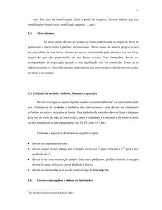 15
ano. Em caso de modificações feitas a partir de originais, deve-se indicar que tais
modificações foram feitas (modificado segundo ......ano).
5.4. Abreviaturas
As abreviaturas devem ser usadas na forma padronizada na língua do texto da
publicação e obedecendo à padrões internacionais. Abreviaturas de autoria própria devem
ser precedidas de sua forma extensa ao serem mencionadas pela primeira vez no texto,
depois do que elas prescindirão da sua forma extensa. Nas ilustrações, devem ser
acompanhadas de explicação quando o seu significado não for conhecido. Como já se
referiu no ponto 4.1 deste documento, abreviaturas não convencionais não devem ser usadas
no título e no resumo.
5.5. Unidades de medida, símbolos, fórmulas e equações
Devem restringir-se apenas àqueles usados convencionalmente8
ou sancionados pelo
uso. Tratando-se de unidades e símbolos não convencionais, estes devem ser claramente
definidos no texto e indicadas as fontes. Para símbolos de unidades deve-se fazer a destaque
pelo uso do estilo do tipo de letra itálico; entre o algarismo e a unidade à ele relativa, pode
ou não estabelecer-se um espaçamento (ex. 50.0º
C, mas 15.0 cm).
Fórmulas e equações obedecem às seguintes regras:
 devem ser separadas do texto;
 devem ocupar menor espaço, por exemplo, escreva-se ½ para a fracção e ex/2
para a raiz
quadrada de ex
;
 devem levar uma numeração própria feita entre parênteses, preferivelmente à margem
direita do texto, colocar o cursor alinhado à direita;
 devem ser destacadas pelo uso do estilo do tipo de letra negrito;
5.6. Termos estrangeiros e latinos ou latinizados
8
Do Sistema Internacional de Unidades (SIU)
 