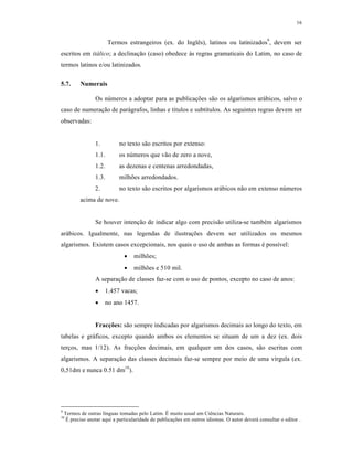 16
Termos estrangeiros (ex. do Inglês), latinos ou latinizados9
, devem ser
escritos em itálico; a declinação (caso) obedece às regras gramaticais do Latim, no caso de
termos latinos e/ou latinizados.
5.7. Numerais
Os números a adoptar para as publicações são os algarismos arábicos, salvo o
caso de numeração de parágrafos, linhas e títulos e subtítulos. As seguintes regras devem ser
observadas:
1. no texto são escritos por extenso:
1.1. os números que vão de zero a nove,
1.2. as dezenas e centenas arredondadas,
1.3. milhões arredondados.
2. no texto são escritos por algarismos arábicos não em extenso números
acima de nove.
Se houver intenção de indicar algo com precisão utiliza-se também algarismos
arábicos. Igualmente, nas legendas de ilustrações devem ser utilizados os mesmos
algarismos. Existem casos excepcionais, nos quais o uso de ambas as formas é possível:
 milhões;
 milhões e 510 mil.
A separação de classes faz-se com o uso de pontos, excepto no caso de anos:
 1.457 vacas;
 no ano 1457.
Fracções: são sempre indicadas por algarismos decimais ao longo do texto, em
tabelas e gráficos, excepto quando ambos os elementos se situam de um a dez (ex. dois
terços, mas 1/12). As fracções decimais, em qualquer um dos casos, são escritas com
algarismos. A separação das classes decimais faz-se sempre por meio de uma vírgula (ex.
0,51dm e nunca 0.51 dm10
).
9
Termos de outras línguas tomadas pelo Latim. É muito usual em Ciências Naturais.
10
É preciso anotar aqui a particularidade de publicações em outros idiomas. O autor deverá consultar o editor .
 
