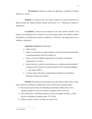 17
Percentagens: indicam-se sempre por algarismos, sucedidos do pr‰prio
s‚mbolo (ex. 45,4%).
Ordinais: ao longo do texto sƒo escritos sempre por extenso do primeiro ao
d‡cimo, por‡m por nŠmeros ar„bicos quando acima disso (11•
, o tracejado do expoente ‡
obrigat‰rio).
As quantias: escrevem-se por extenso de um a dez (quatro meticais, 9 mil
marcos) e por algarismos da‚ em diante. No caso de frac€•es, por‡m, por nŠmeros ar„bicos
antecedidos ou sucedidos pelo respectivo s‚mbolo (ex. US$12,05, sem espa€amento entre a
unidade e o algarismo).
Algarismos romanos sƒo usados para:
 indicar s‡culos;
 indicar a sucessƒo de reis, papas, dinastias, nomes de indiv‚duos pertencentes
Œ mesma genealogia, divisƒo da armada, etc.
 indicar, no caso de trabalho experimental e/ou faseado, os diferentes
experimentos e/ ou fases;
 indicar conclaves, reuni•es, acontecimentos, etc. repetidos periodicamente (I
Congresso sobre o Ensino de Ci‹ncias Naturais na Universidade Pedag‰gica
1 – 4 de Agosto 200311
);
 A norma anterior nƒo pode ser aplicada para fen‰menos nƒo peri‰dicos
(Primeiro Presidente da Frelimo).
Horários: Pela natureza das diferentes „reas das ci‹ncias, difere muito a forma
como as horas sƒo indicadas nas publica€•es. Para a UP servem as seguintes regras:
1) De um modo geral as horas sƒo indicadas por algarismos ar„bicos de 0 a 23 h,
seguidas, quando for o caso, dos minutos e segundos (22h 12 min 14s);
2) Para os protocolos e ilustra€•es rigorosos de uma investiga€ƒo cient‚fica, as horas
devem ser indicadas do seguinte modo: 22:12:14h);
3) Gr„ficos do tipo x-y devem ser feitos na escala 24:24.
11
Evento fict‚cio.
 