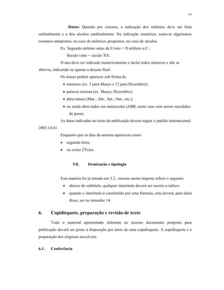 18
Datas: Quando por extenso, a indicação dos milénios deve ser feita
ordinalmente e a dos séculos cardinalmente. Na indicação numérica, usam-se algarismos
romanos antepostos, no caso de milénios, pospostos, no caso de séculos.
Ex. Segundo milénio antes de Cristo = II milénio a.C.:
Século vinte = século XX.
O ano deve ser indicado numericamente e inclui todos números e não se
abrevia, indicando-se apenas a dezena final.
Os meses podem aparecer sob forma de
 números (ex. 3 para Março e 12 para Dezembro);
 palavra extensa (ex. Março, Dezembro);
 abreviatura (Mar., Abr., Set., Out., etc.);
 ou ainda abreviados em maiúsculas (ABR, neste caso sem serem sucedidos
de ponto.
As datas indicadas no texto de publicação devem seguir o padrão internacional:
2003.14.01.
Enquanto que os dias da semana aparecem como:
 segunda-feira;
 ou como 2ª
Feira.
5.8. Itemização e tipologia
Esta matéria foi já tratada em 3.2., mesmo assim importa referir o seguinte:
 abaixo do subtítulo, qualquer intertítulo deverá ser escrito a itálico;
 quando o intertítulo é constituído por uma fórmula, esta deverá, para além
disso, ser no tamanho 14.
6. Copidisquete, preparação e revisão de texto
Todo o material apresentado referente ao mesmo documento proposto para
publicação deverá ser posto à disposição por meio de uma copidisquete. A copidisquete e a
preparação dos originais envolvem:
6.1. Conferência
 