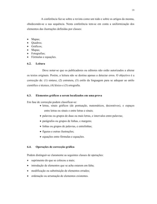 19
A conferência faz-se sobre a revista como um todo e sobre os artigos da mesma,
obedecendo-se a sua sequência. Nesta conferência tem-se em conta a uniformização dos
elementos das ilustrações definidas por classes:
 Mapas;
 Quadros;
 Gráficos;
 Mapas;
 Fotografias;
 Fórmulas e equações.
6.2. Leitura
Deve notar-se que os publicadores ou editores não estão autorizados a alterar
os textos originais. Porém, a leitura não se destina apenas a detectar erros. O objectivo é a
correcção de: (1) sintaxe, (2) estrutura, (3) estilo da linguagem para se adequar ao estilo
científico e técnico, (4) léxico e (5) ortografia.
6.3. Elementos gráficos a serem localizados em uma prova
Em fase de correcção podem classificar-se:
 letras, sinais gráficos (de pontuação, matemáticos, decorativos), e espaços
entre letras ou sinais e entre letras e sinais;
 palavras ou grupos de duas ou mais letras, e intervalos entre palavras;
 parágrafos ou grupos de linhas, e margens;
 linhas ou grupos de palavras, e entrelinhas;
 figuras e outras ilustrações;
 equações entre fórmulas e equações.
6.4. Operações de correcção gráfica
Podem distinguir-se claramente as seguintes classes de operações:
 suprimento do que se colocou a mais;
 introdução de elementos que se acha estarem em falta;
 modificação ou substituição de elementos errados;
 ordenação ou arrumação de elementos existentes.
 
