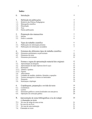 2
Índice
0. Introdução 4
1. Definição de publicações 4
1.1. Relatório das Práticas Pedagógicas 4
1.2. Monografia científica 4
1.3. Dissertação 5
1.4. Tese 5
1.5. Outras publicações 5
2. Preparação dos manuscritos 5
2.1. Idioma 5
2.2. Estilo e conteúdo 6
3. Tipos de trabalho científico 6
3.1. Publicações de informação primária 6
3.2 Publicações de informação secundária 7
4. Estrutura dos diferentes tipos de trabalho científico 7
4.1. Elementos preliminares ou pré-textuais 8
4.2 Elementos do texto 10
4.3. Elementos pós-textuais 11
5. Formas e regras de apresentação material dos originais 12
5.1. Apresentação em disquete 12
5.2. Apresentação de cópia impressa (hard copy) 12
5.3. Ilustrações 14
5.3.1. Tabelas e quadros 14
5.3.2. Figuras 15
5.4. Abreviaturas 15
5.5. Unidades de medida, símbolos, fórmulas e equações 15
5.6. Termos estrangeiros e latinos ou latinizados 16
5.7. Numerais 16
5.8. Itemizaçao e tipologia 19
6. Copidisquete, preparação e revisão de texto 19
6.1. Conferência 19
6.2. Leitura 20
6.3. Elementos gráficos a serem localizados em uma prova 20
6.4. Operações de correcção gráfica 20
7. Apresentação de notas bibliográficas e/ou de rodapé
e chamadas no texto
20
7.1. No caso de artigo de uma revista 21
7.2. No caso de um livro 21
7.3. No caso de uma instituição 21
7.4. Chamadas no texto 22
 