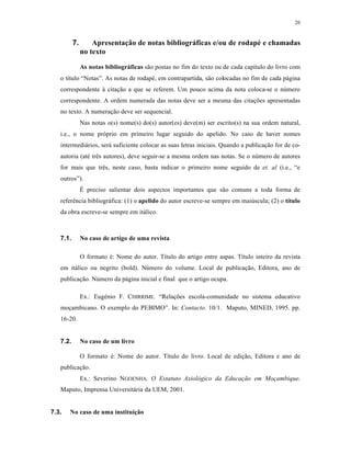 20
7. Apresentação de notas bibliográficas e/ou de rodapé e chamadas
no texto
As notas bibliográficas sƒo postas no fim do texto ou de cada cap‚tulo do livro com
o t‚tulo “Notas”. As notas de rodap‡, em contrapartida, sƒo colocadas no fim de cada p„gina
correspondente Œ cita€ƒo a que se referem. Um pouco acima da nota coloca-se o nŠmero
correspondente. A ordem numerada das notas deve ser a mesma das cita€•es apresentadas
no texto. A numera€ƒo deve ser sequencial.
Nas notas o(s) nome(s) do(s) autor(es) deve(m) ser escrito(s) na sua ordem natural,
i.e., o nome pr‰prio em primeiro lugar seguido do apelido. No caso de haver nomes
intermedi„rios, ser„ suficiente colocar as suas letras iniciais. Quando a publica€ƒo for de co-
autoria (at‡ tr‹s autores), deve seguir-se a mesma ordem nas notas. Se o nŠmero de autores
for mais que tr‹s, neste caso, basta indicar o primeiro nome seguido de et. al (i.e., “e
outros”).
• preciso salientar dois aspectos importantes que sƒo comuns a toda forma de
refer‹ncia bibliogr„fica: (1) o apelido do autor escreve-se sempre em maiŠscula; (2) o título
da obra escreve-se sempre em it„lico.
7.1. No caso de artigo de uma revista
O formato ‡: Nome do autor. T‚tulo do artigo entre aspas. T‚tulo inteiro da revista
em it„lico ou negrito (bold). NŠmero do volume. Local de publica€ƒo, Editora, ano de
publica€ƒo. NŠmero da p„gina inicial e final que o artigo ocupa.
Ex.: Eug‡nio F. CHIRRIME. “Rela€•es escola-comunidade no sistema educativo
mo€ambicano. O exemplo do PEBIMO”. In: Contacto. 10/1. Maputo, MINED, 1995. pp.
16-20.
7.2. No caso de um livro
O formato ‡: Nome do autor. T‚tulo do livro. Local de edi€ƒo, Editora e ano de
publica€ƒo.
Ex.: Severino NGOENHA. O Estatuto Axiológico da Educação em Moçambique.
Maputo, Imprensa Universit„ria da UEM, 2001.
7.3. No caso de uma instituição
 