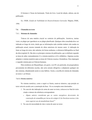 21
O formato é: Nome da Instituição. Título do livro. Local de edição, editora, ano de
publicação.
Ex.: INDE. Estudo de Viabilidade do Desenvolvimento Curricular. Maputo, INDE,
1994.
7.4. Chamadas no texto
7.4.1. Sistemas de chamadas
Trata-se de uma matéria crucial no contexto de publicações. Assiste-se, muitas
vezes, ao plágio por ignorância ou ao plágio planificado. Qualquer obra consultada deve ser
indicada ao longo do texto, desde que as informações nela contidas tenham sido usadas na
publicação actual, mesmo tratando de obras anteriores do mesmo autor. A indicação da
fonte ao longo do texto, não substitui, de forma nenhuma, a referencia bibliográfica no final
da obra (capítulo 8). São dois os principais sistemas de publicações, que se definem segundo
as áreas do saber, nomeadamente (1) o sistema numérico e (2) o alfabético. Algumas escolas
adoptam o sistema numérico para as áreas de Ciências exactas e biomédicas. Elas empregam
o segundo sistema para as Ciências humanas.
Pela existência em Moçambique, em geral, e na UP, em particular, de pesquisadores
provenientes de diferentes escolas, não seria sensato obrigá-los a adoptarem qualquer um
dos sistemas, abandonando assim os seus hábitos. Assim, a escolha do sistema de chamadas
no texto é ad libitum.
7.4.1.1. Sistema numérico
No sistema numérico, como a seguir se ilustra, usam-se números, cuja posição no
texto varia de acordo com a construção da frase. Eis os exemplos mais dominados:
1. No caso de não indicação do nome do autor no texto, coloca-se no final do texto
citado o número da referência correspondente:
 Alguns autores consideram que os custos energéticos decorrentes da
construção de armadilha por larvas do estágio L3 de Euroleon nostras é dez
vezes superior aos do metabolismo basal.12
2. No caso de necessidade de citar o nome do autor no texto:
 